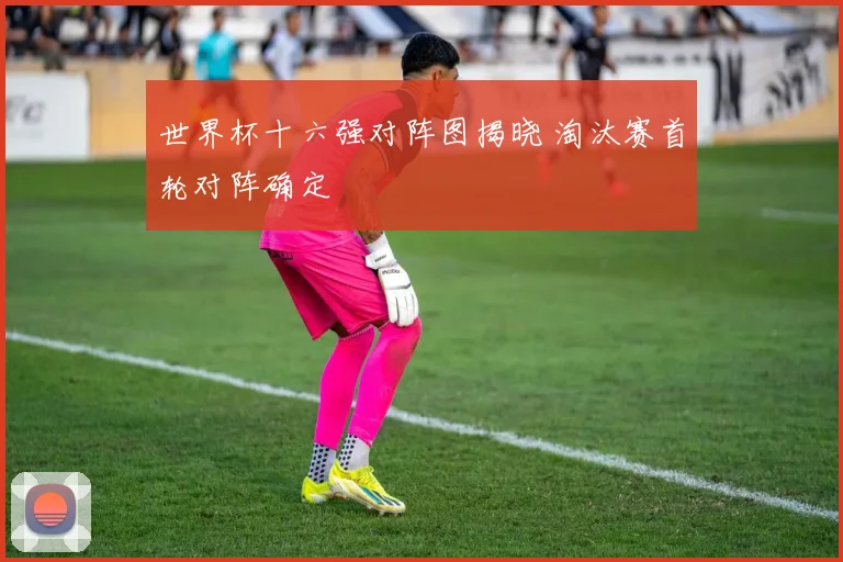 世界杯十六强对阵图揭晓 淘汰赛首轮对阵确定