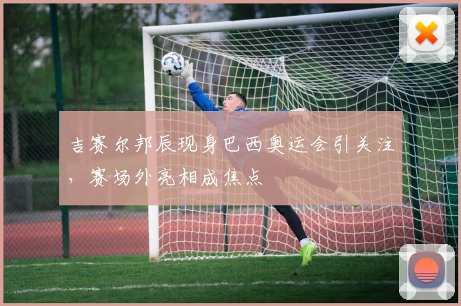 吉赛尔邦辰现身巴西奥运会引关注，赛场外亮相成焦点