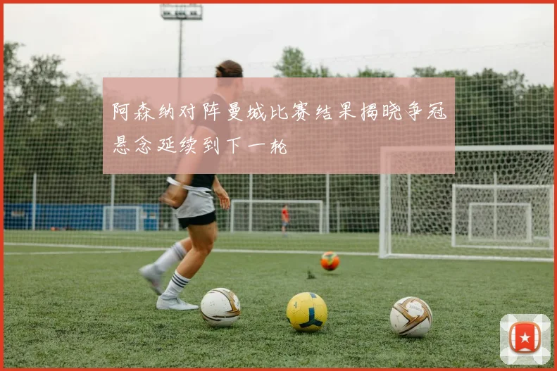 阿森纳对阵曼城比赛结果揭晓争冠悬念延续到下一轮
