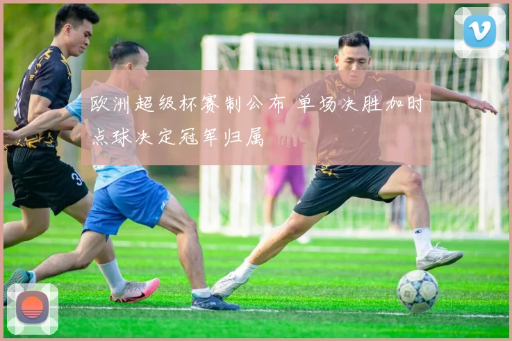 欧洲超级杯赛制公布 单场决胜加时点球决定冠军归属