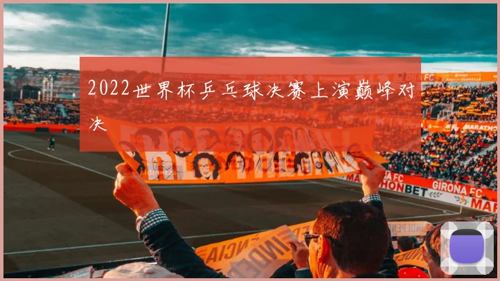 2022世界杯乒乓球决赛上演巅峰对决