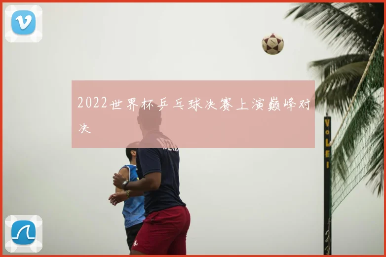 2022世界杯乒乓球决赛上演巅峰对决