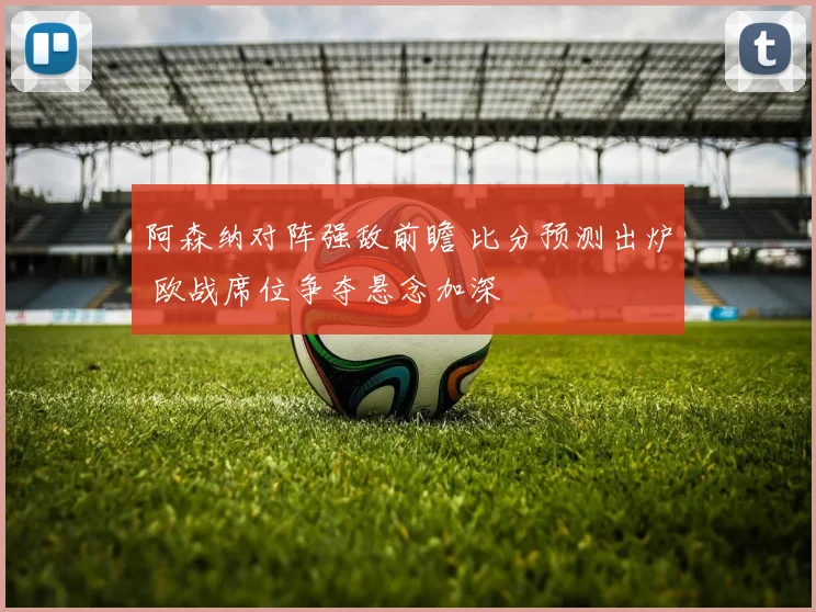 阿森纳对阵强敌前瞻 比分预测出炉 欧战席位争夺悬念加深