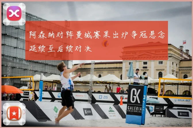 阿森纳对阵曼城赛果出炉争冠悬念延续至后续对决