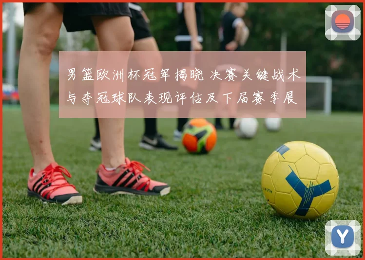 男篮欧洲杯冠军揭晓 决赛关键战术与夺冠球队表现评估及下届赛季展望