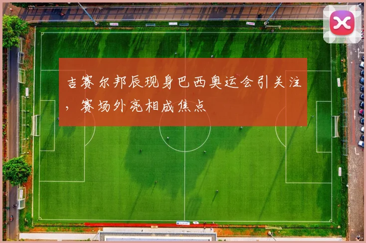 吉赛尔邦辰现身巴西奥运会引关注，赛场外亮相成焦点