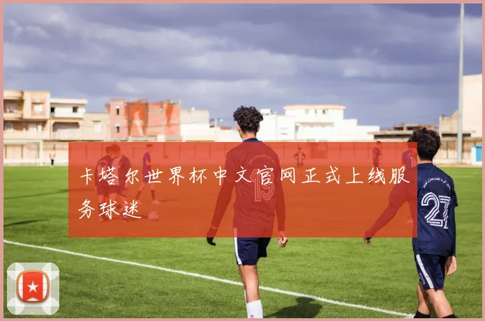 卡塔尔世界杯中文官网正式上线服务球迷