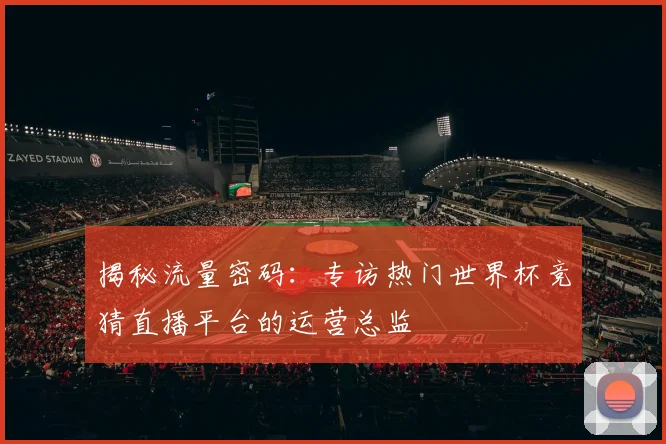 揭秘流量密码:专访热门世界杯竞猜直播平台的运营总监