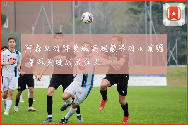 阿森纳对阵曼城英超巅峰对决前瞻 争冠关键战成焦点