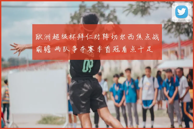 欧洲超级杯拜仁对阵切尔西焦点战前瞻 两队争夺赛季首冠看点十足