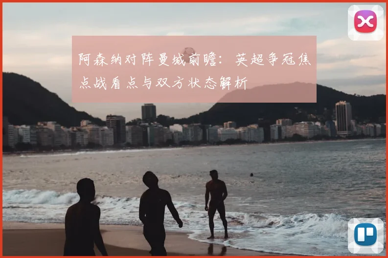阿森纳对阵曼城前瞻:英超争冠焦点战看点与双方状态解析
